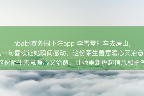 nba比赛外围下注app 李雪琴打车去房山,和朋友吐露没自信,司机一句喜欢让她瞬间感动,这份陌生善意暖心又治愈,让她重新燃起信念和勇气