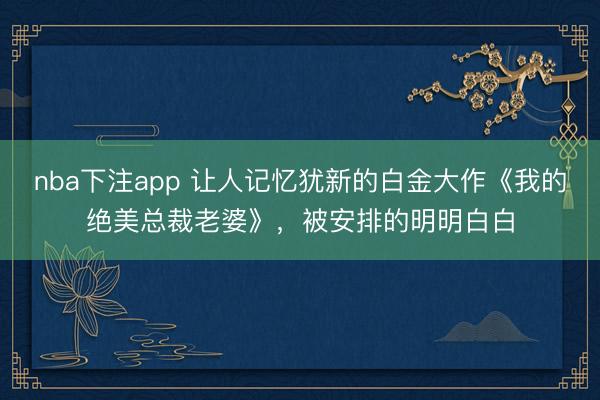 nba下注app 让人记忆犹新的白金大作《我的绝美总裁老婆》,被安排的明明白白