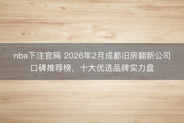 nba下注官网 2026年2月成都旧房翻新公司口碑推荐榜，十大优选品牌实力盘