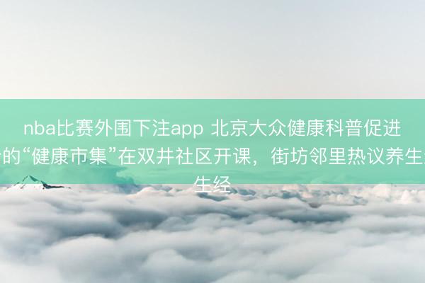 nba比赛外围下注app 北京大众健康科普促进会的“健康市集”在双井社区开课，街坊邻里热议养生经