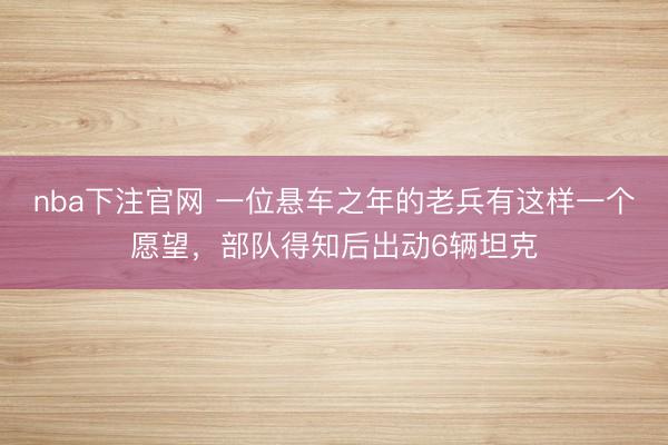 nba下注官网 一位悬车之年的老兵有这样一个愿望，部队得知后出动6辆坦克