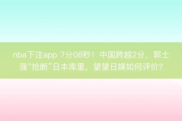 nba下注app 7分08秒!中国跨越2分,郭士强“抢断”日本库里,望望日媒如何评价?