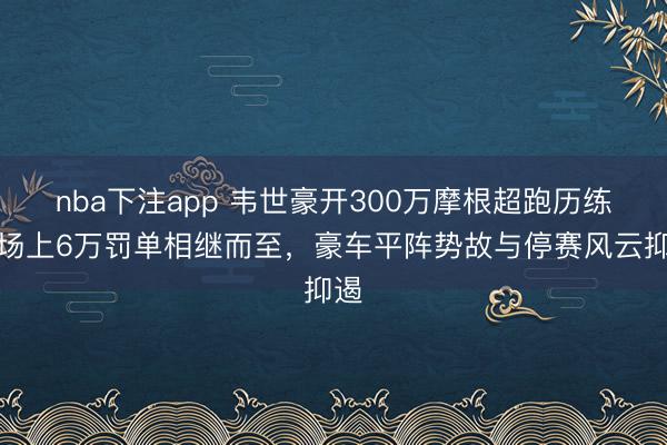 nba下注app 韦世豪开300万摩根超跑历练,场上6万罚单相继而至,豪车平阵势故与停赛风云抑遏