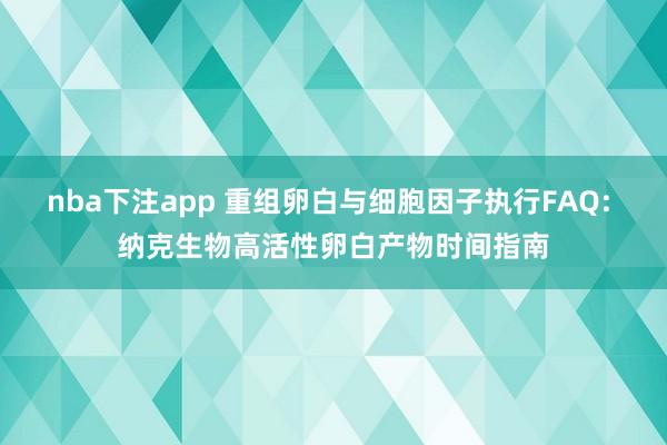 nba下注app 重组卵白与细胞因子执行FAQ: 纳克生物高活性卵白产物时间指南