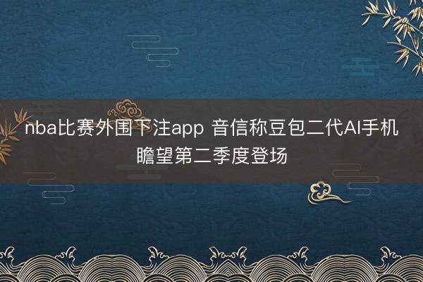 nba比赛外围下注app 音信称豆包二代AI手机瞻望第二季度登场