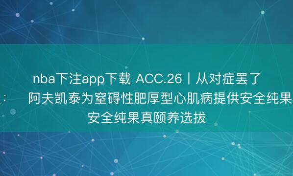 nba下注app下载 ACC.26丨从对症罢了到机制重塑:阿夫凯泰为窒碍性肥厚型心肌病提供安全纯果真颐养选拔
