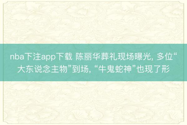 nba下注app下载 陈丽华葬礼现场曝光, 多位“大东说念主物”到场, “牛鬼蛇神”也现了形