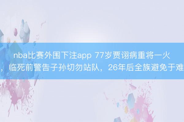 nba比赛外围下注app 77岁贾诩病重将一火,临死前警告子孙切勿站队,26年后全族避免于难