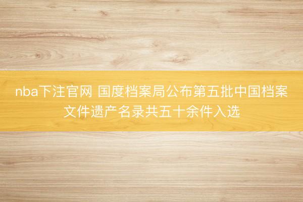 nba下注官网 国度档案局公布第五批中国档案文件遗产名录共五十余件入选
