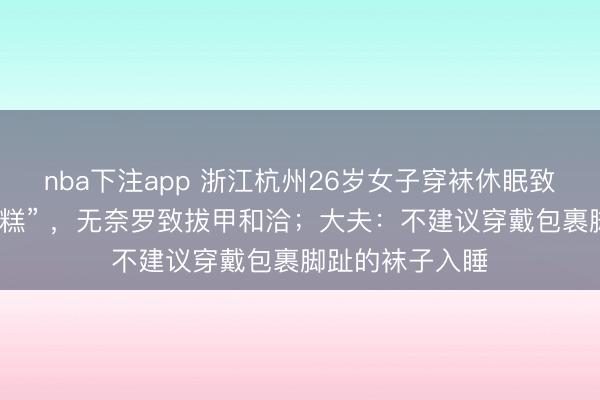 nba下注app 浙江杭州26岁女子穿袜休眠致脚趾甲变“千层糕” ，无奈罗致拔甲和洽；大夫：不建议穿戴包裹脚趾的袜子入睡