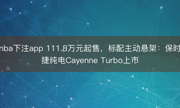 nba下注app 111.8万元起售，标配主动悬架：保时捷纯电Cayenne Turbo上市