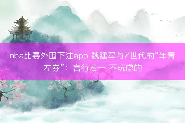 nba比赛外围下注app 魏建军与Z世代的“年青左券”：言行若一 不玩虚的