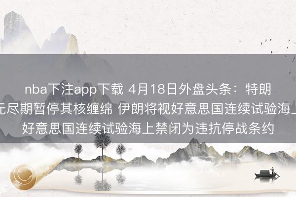 nba下注app下载 4月18日外盘头条：特朗普暗示称伊朗已本心无尽期暂停其核缠绵 伊朗将视好意思国连续试验海上禁闭为违抗停战条约