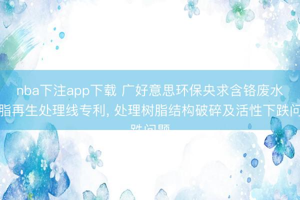 nba下注app下载 广好意思环保央求含铬废水树脂再生处理线专利, 处理树脂结构破碎及活性下跌问题