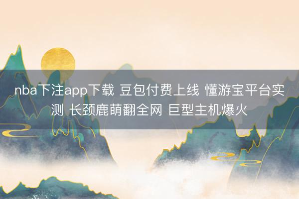 nba下注app下载 豆包付费上线 懂游宝平台实测 长颈鹿萌翻全网 巨型主机爆火