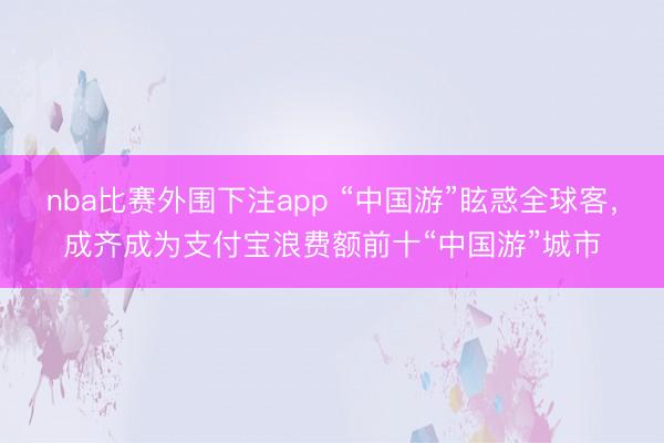 nba比赛外围下注app “中国游”眩惑全球客，成齐成为支付宝浪费额前十“中国游”城市
