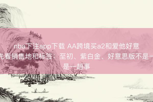 nba下注app下载 AA跨境买a2和爱他好意思，先看销售地和标签：至初、紫白金、好意思版不是一趟事