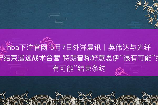 nba下注官网 5月7日外洋晨讯丨英伟达与光纤龙头康宁结束遥远战术合营 特朗普称好意思伊“很有可能”结束条约