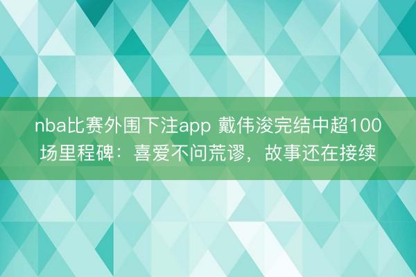 nba比赛外围下注app 戴伟浚完结中超100场里程碑：喜爱不问荒谬，故事还在接续
