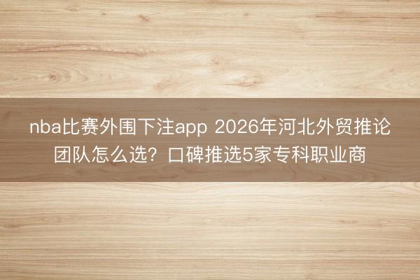 nba比赛外围下注app 2026年河北外贸推论团队怎么选？口碑推选5家专科职业商
