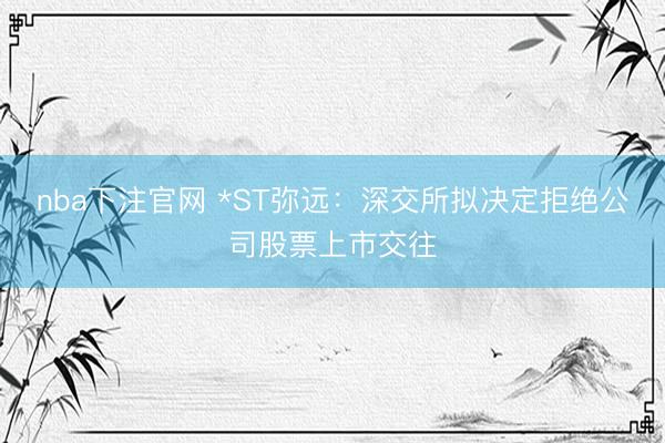 nba下注官网 *ST弥远：深交所拟决定拒绝公司股票上市交往