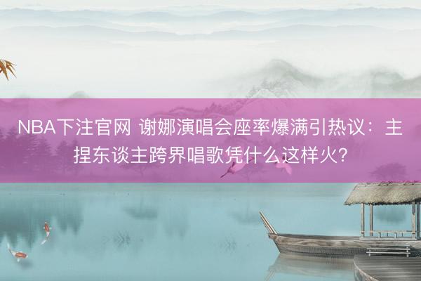 NBA下注官网 谢娜演唱会座率爆满引热议：主捏东谈主跨界唱歌凭什么这样火？