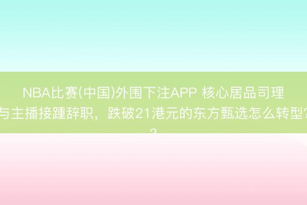 NBA比赛(中国)外围下注APP 核心居品司理与主播接踵辞职，跌破21港元的东方甄选怎么转型？