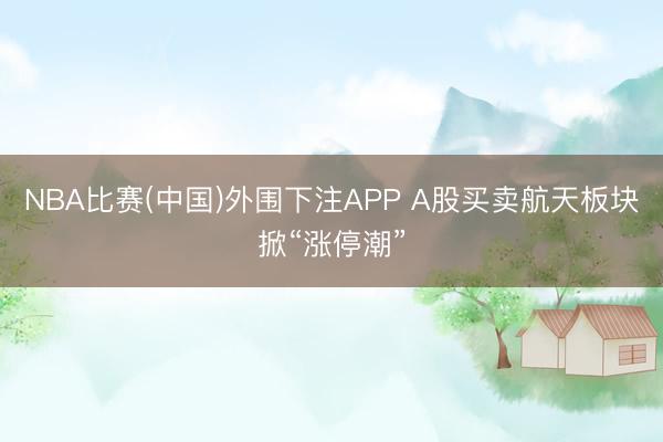 NBA比赛(中国)外围下注APP A股买卖航天板块掀“涨停潮”