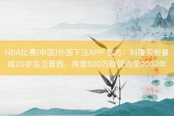 NBA比赛(中国)外围下注APP 官方：科隆买断曼城20岁后卫普西，用度500万欧签约至2030年