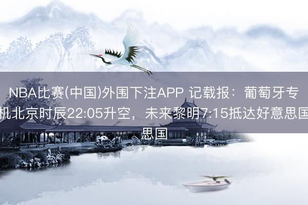 NBA比赛(中国)外围下注APP 记载报：葡萄牙专机北京时辰22:05升空，未来黎明7:15抵达好意思国