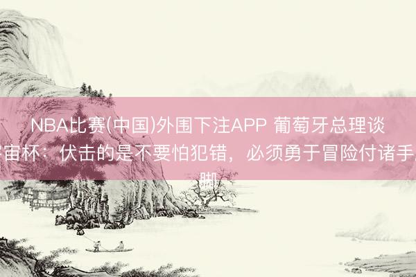 NBA比赛(中国)外围下注APP 葡萄牙总理谈宇宙杯：伏击的是不要怕犯错，必须勇于冒险付诸手脚