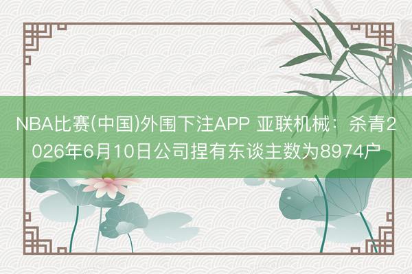 NBA比赛(中国)外围下注APP 亚联机械:杀青2026年6月10日公司捏有东谈主数为8974户