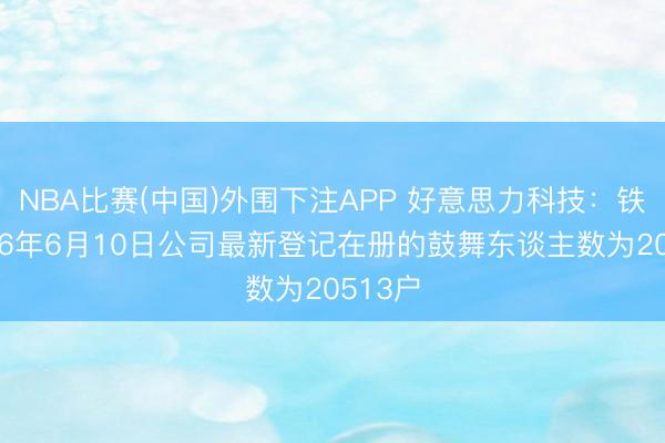 NBA比赛(中国)外围下注APP 好意思力科技:铁心2026年6月10日公司最新登记在册的鼓舞东谈主数为20513户