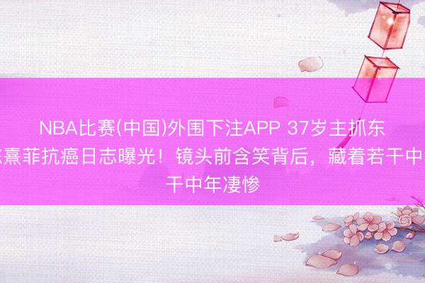 NBA比赛(中国)外围下注APP 37岁主抓东谈主陈熹菲抗癌日志曝光！镜头前含笑背后，藏着若干中年凄惨
