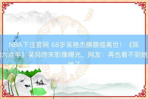 NBA下注官网 68岁吴艳杰胰腺癌离世！《陈翔六点半》吴妈终末影像曝光，网友：再也看不到她了
