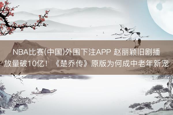 NBA比赛(中国)外围下注APP 赵丽颖旧剧播放量破10亿！《楚乔传》原版为何成中老年新宠
