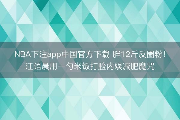 NBA下注app中国官方下载 胖12斤反圈粉！江语晨用一勺米饭打脸内娱减肥魔咒