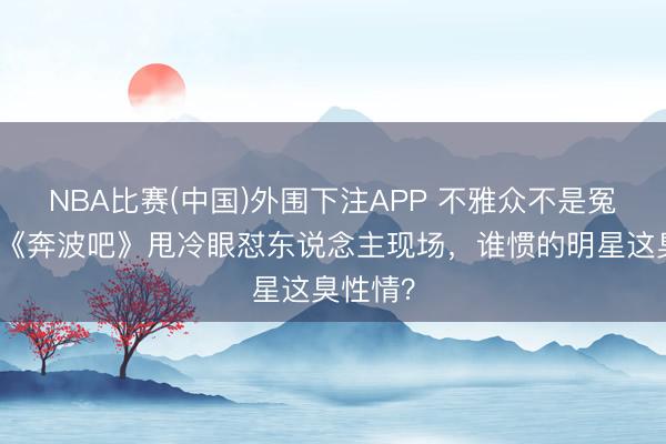 NBA比赛(中国)外围下注APP 不雅众不是冤大头！《奔波吧》甩冷眼怼东说念主现场，谁惯的明星这臭性情？
