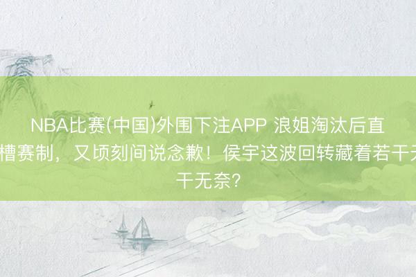 NBA比赛(中国)外围下注APP 浪姐淘汰后直播吐槽赛制，又顷刻间说念歉！侯宇这波回转藏着若干无奈？