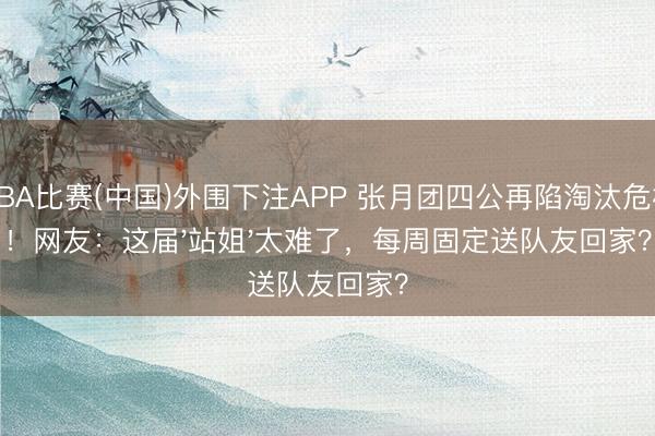 NBA比赛(中国)外围下注APP 张月团四公再陷淘汰危机！网友：这届'站姐'太难了，每周固定送队友回家？