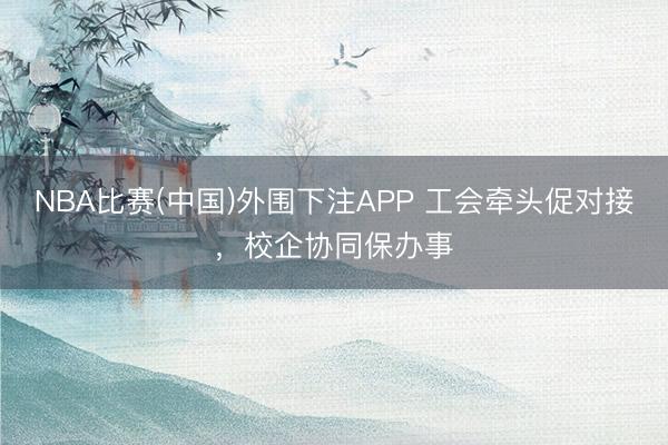 NBA比赛(中国)外围下注APP 工会牵头促对接，校企协同保办事