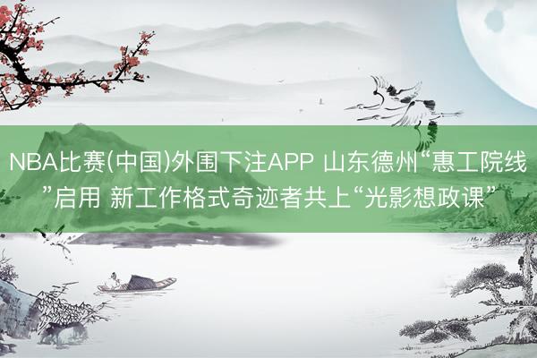 NBA比赛(中国)外围下注APP 山东德州“惠工院线”启用 新工作格式奇迹者共上“光影想政课”