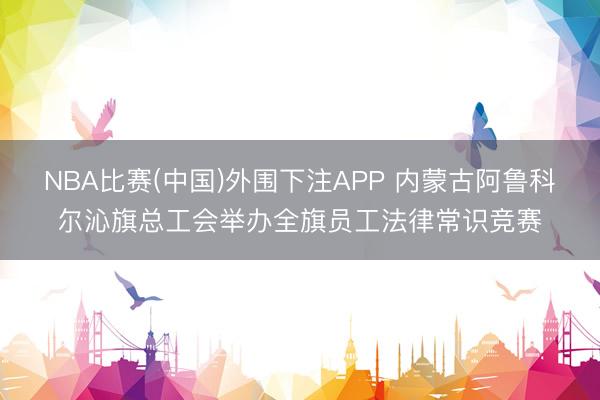 NBA比赛(中国)外围下注APP 内蒙古阿鲁科尔沁旗总工会举办全旗员工法律常识竞赛