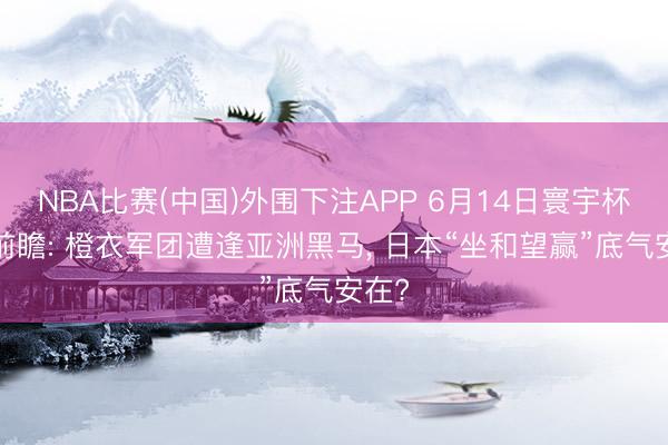 NBA比赛(中国)外围下注APP 6月14日寰宇杯F组前瞻: 橙衣军团遭逢亚洲黑马, 日本“坐和望赢”底气安在?