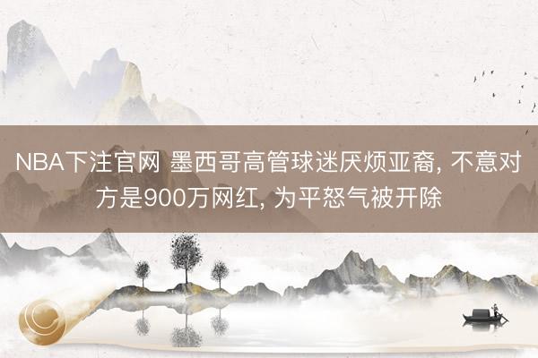 NBA下注官网 墨西哥高管球迷厌烦亚裔, 不意对方是900万网红, 为平怒气被开除