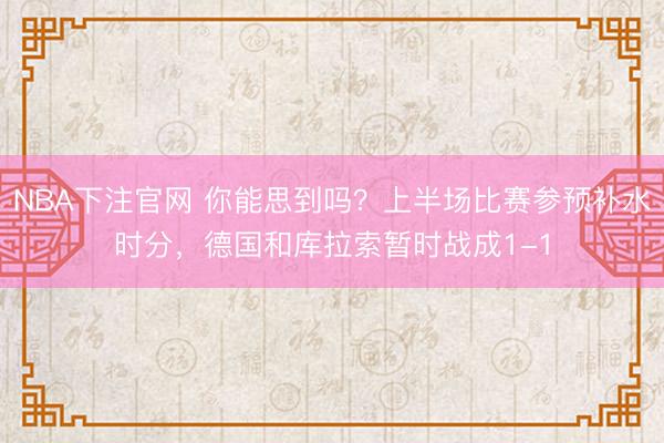 NBA下注官网 你能思到吗?上半场比赛参预补水时分,德国和库拉索暂时战成1-1