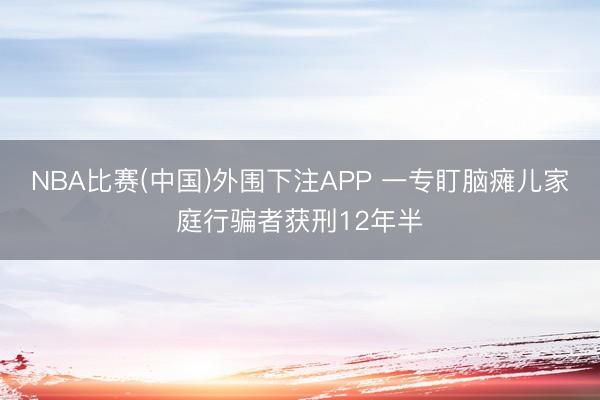 NBA比赛(中国)外围下注APP 一专盯脑瘫儿家庭行骗者获刑12年半