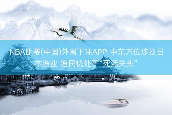 NBA比赛(中国)外围下注APP 中东方位涉及日本渔业 渔民忧处于“死活关头”