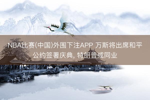 NBA比赛(中国)外围下注APP 万斯将出席和平公约签署庆典, 特朗普或同业