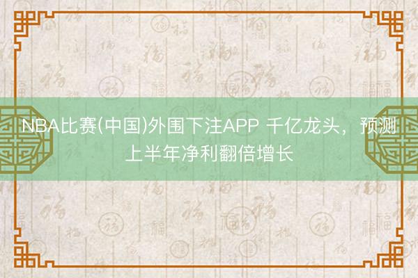 NBA比赛(中国)外围下注APP 千亿龙头，预测上半年净利翻倍增长